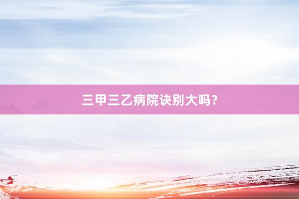 三甲三乙病院诀别大吗？