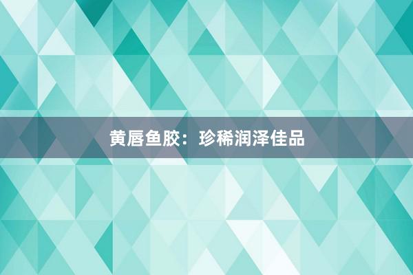 黄唇鱼胶：珍稀润泽佳品