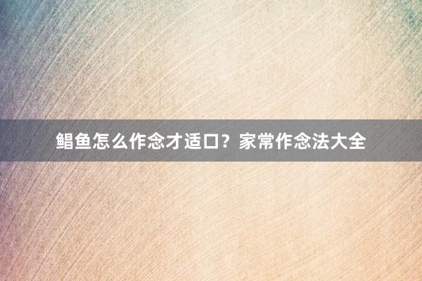 鲳鱼怎么作念才适口？家常作念法大全